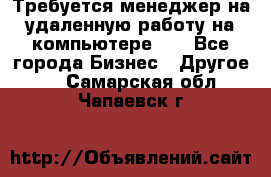 Требуется менеджер на удаленную работу на компьютере!!  - Все города Бизнес » Другое   . Самарская обл.,Чапаевск г.